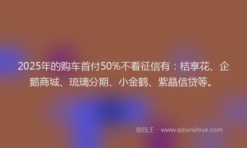 2025年的购车首付50%不看征信有：桔享花、企鹅商城、琉璃分期、小金鹤、紫晶信贷等。