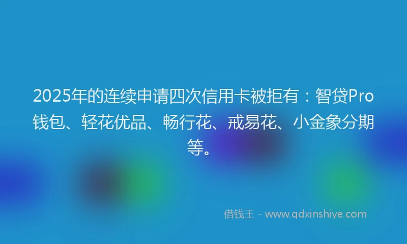 2025年的连续申请四次信用卡被拒有：智贷Pro钱包、轻花优品、畅行花、戒易花、小金象分期等。
