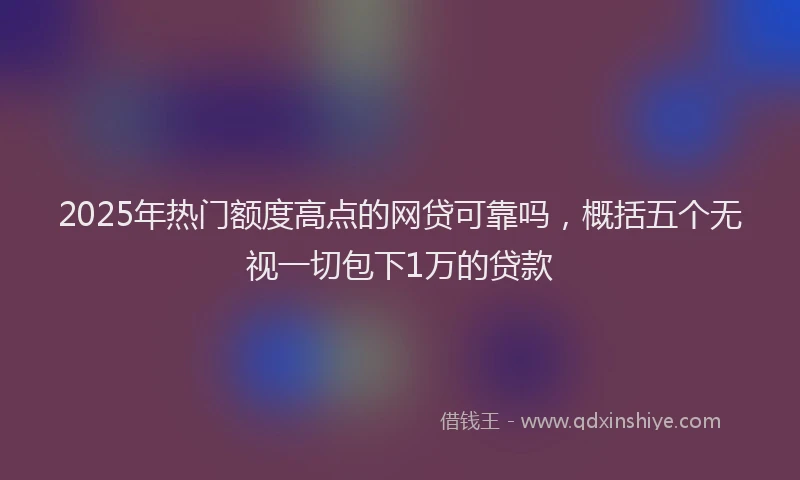 2025年热门额度高点的网贷可靠吗，概括五个无视一切包下1万的贷款