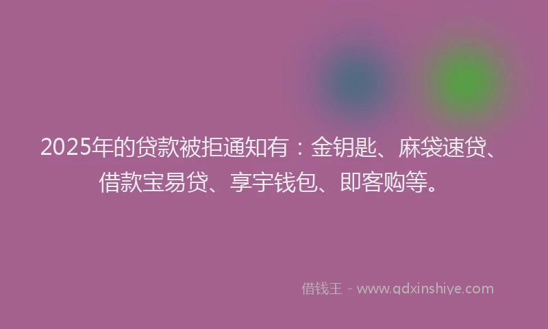 2025年的贷款被拒通知有：金钥匙、麻袋速贷、借款宝易贷、享宇钱包、即客购等。
