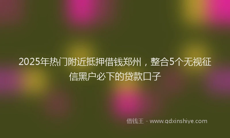 2025年热门附近抵押借钱郑州，整合5个无视征信黑户必下的贷款口子