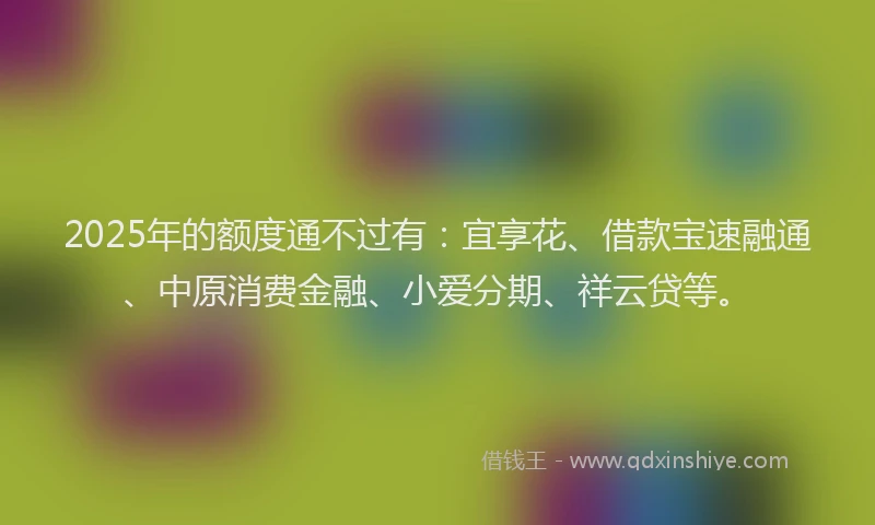 2025年的额度通不过有：宜享花、借款宝速融通、中原消费金融、小爱分期、祥云贷等。