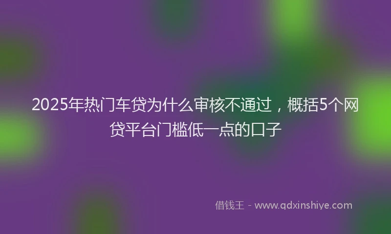 2025年热门车贷为什么审核不通过，概括5个网贷平台门槛低一点的口子