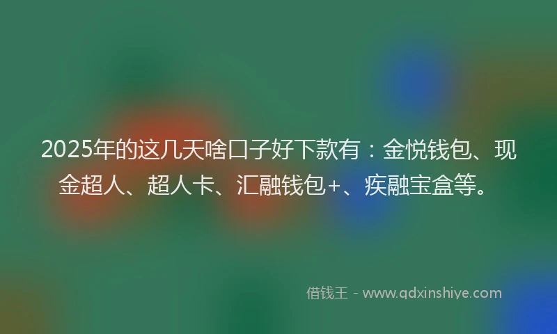 2025年的这几天啥口子好下款有：金悦钱包、现金超人、超人卡、汇融钱包+、疾融宝盒等。