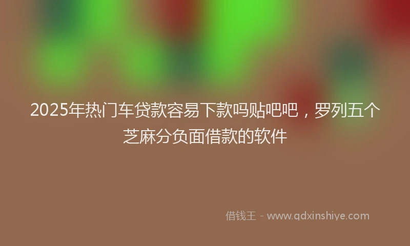 2025年热门车贷款容易下款吗贴吧吧，罗列五个芝麻分负面借款的软件