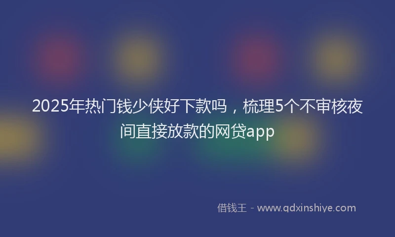 2025年热门钱少侠好下款吗，梳理5个不审核夜间直接放款的网贷app