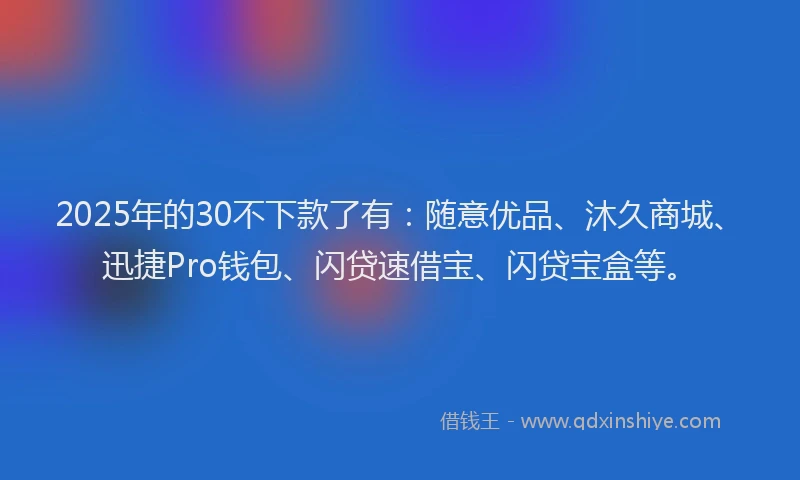 2025年的30不下款了有：随意优品、沐久商城、迅捷Pro钱包、闪贷速借宝、闪贷宝盒等。