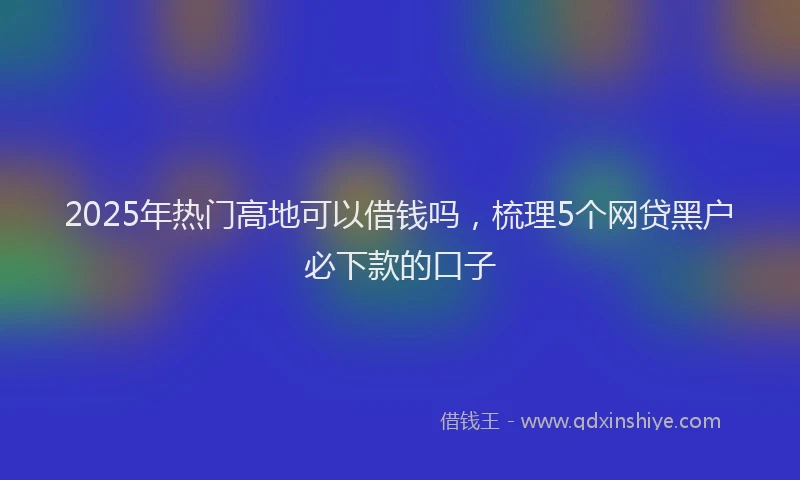 2025年热门高地可以借钱吗，梳理5个网贷黑户必下款的口子