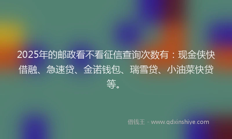 2025年的邮政看不看征信查询次数有：现金侠快借融、急速贷、金诺钱包、瑞雪贷、小油菜快贷等。