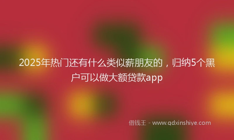 2025年热门还有什么类似薪朋友的，归纳5个黑户可以做大额贷款app