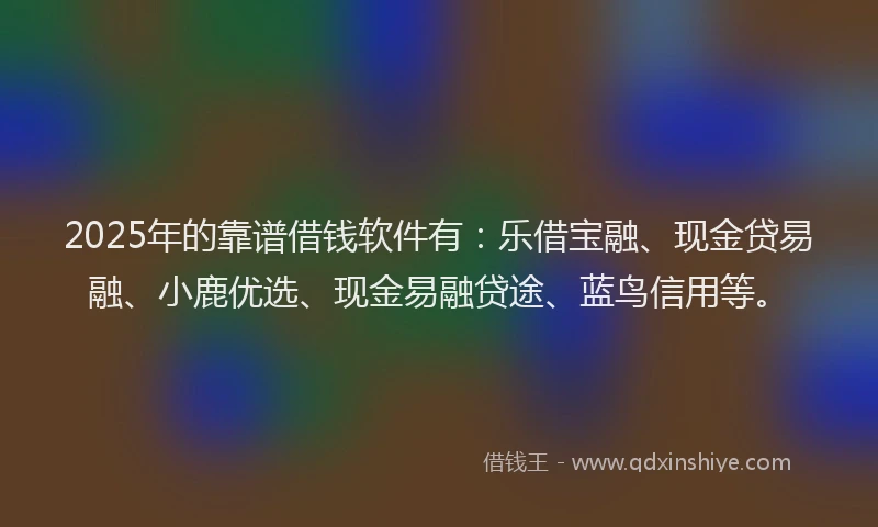 2025年的靠谱借钱软件有：乐借宝融、现金贷易融、小鹿优选、现金易融贷途、蓝鸟信用等。