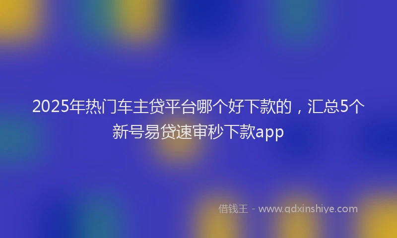 2025年热门车主贷平台哪个好下款的，汇总5个新号易贷速审秒下款app