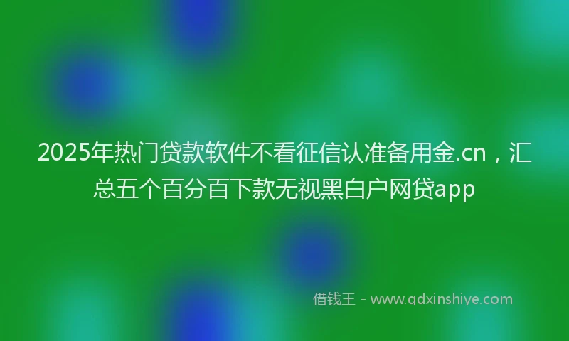 2025年热门贷款软件不看征信认准备用金.cn，汇总五个百分百下款无视黑白户网贷app