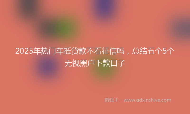 2025年热门车抵贷款不看征信吗，总结五个5个无视黑户下款口子