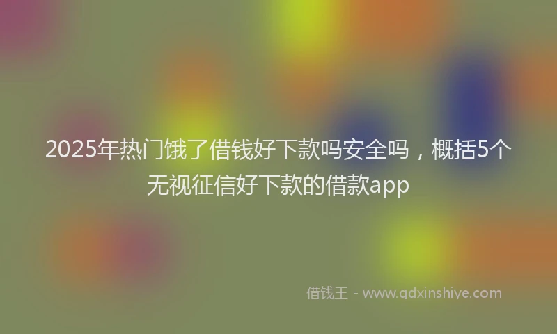 2025年热门饿了借钱好下款吗安全吗，概括5个无视征信好下款的借款app
