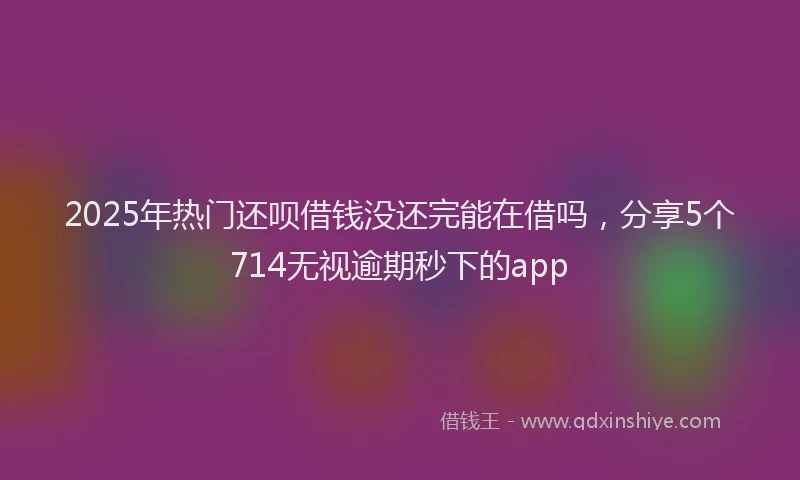 2025年热门还呗借钱没还完能在借吗，分享5个714无视逾期秒下的app