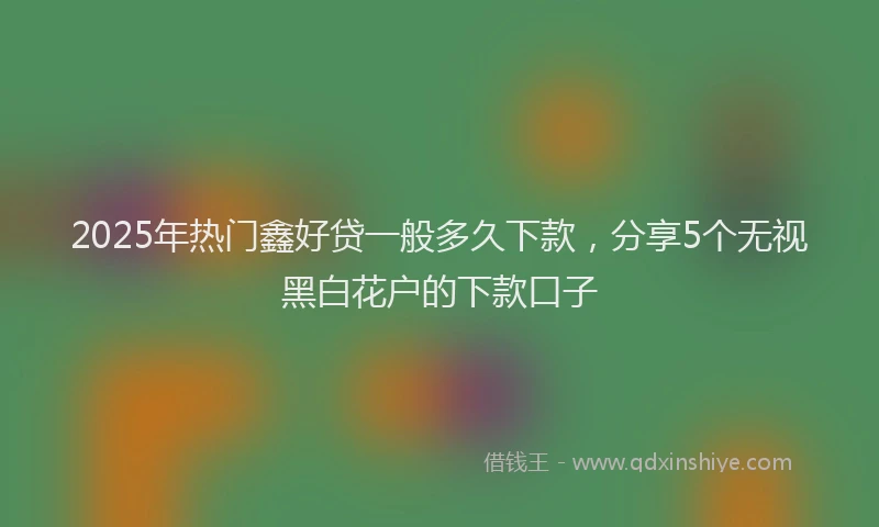 2025年热门鑫好贷一般多久下款，分享5个无视黑白花户的下款口子