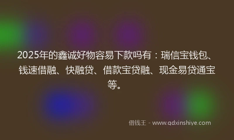 2025年的鑫诚好物容易下款吗有：瑞信宝钱包、钱速借融、快融贷、借款宝贷融、现金易贷通宝等。