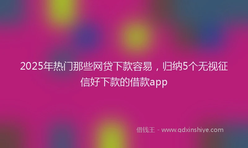 2025年热门那些网贷下款容易，归纳5个无视征信好下款的借款app