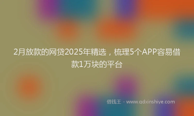 2月放款的网贷2025年精选，梳理5个APP容易借款1万块的平台
