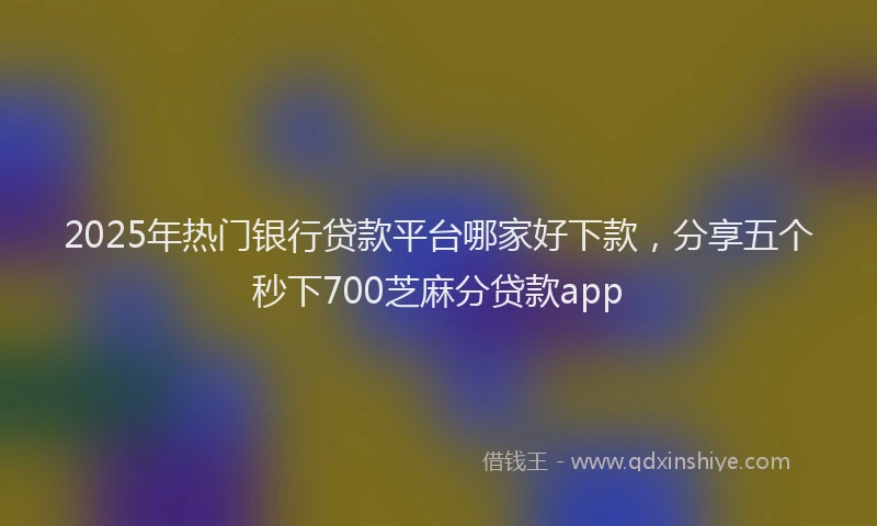 2025年热门银行贷款平台哪家好下款，分享五个秒下700芝麻分贷款app
