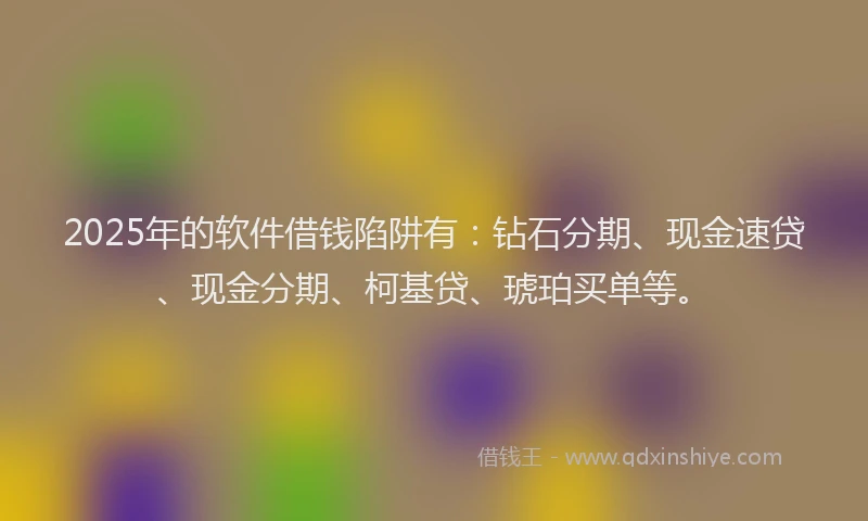 2025年的软件借钱陷阱有：钻石分期、现金速贷、现金分期、柯基贷、琥珀买单等。