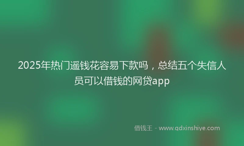 2025年热门遥钱花容易下款吗，总结五个失信人员可以借钱的网贷app