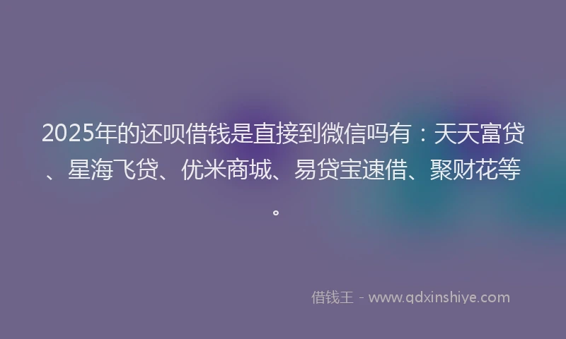 2025年的还呗借钱是直接到微信吗有：天天富贷、星海飞贷、优米商城、易贷宝速借、聚财花等。