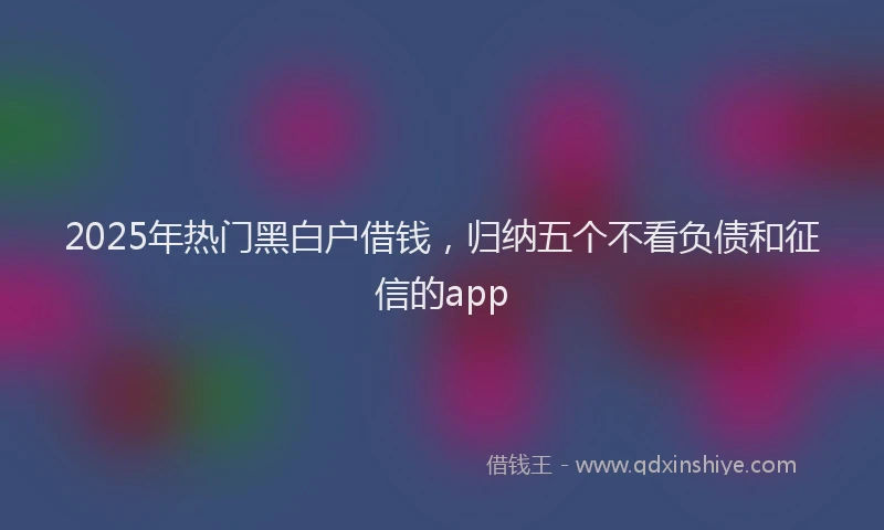 2025年热门黑白户借钱，归纳五个不看负债和征信的app