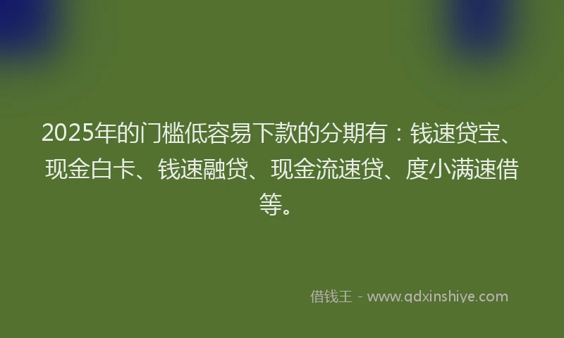2025年的门槛低容易下款的分期有：钱速贷宝、现金白卡、钱速融贷、现金流速贷、度小满速借等。