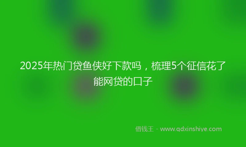 2025年热门贷鱼侠好下款吗，梳理5个征信花了能网贷的口子