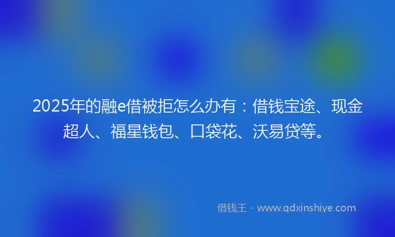 2025年的融e借被拒怎么办有：借钱宝途、现金超人、福星钱包、口袋花、沃易贷等。