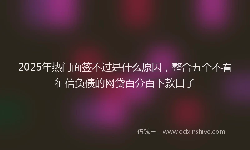 2025年热门面签不过是什么原因，整合五个不看征信负债的网贷百分百下款口子