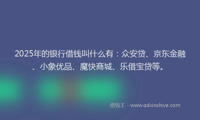 2025年的银行借钱叫什么有：众安贷、京东金融、小象优品、魔快商城、乐借宝贷等。