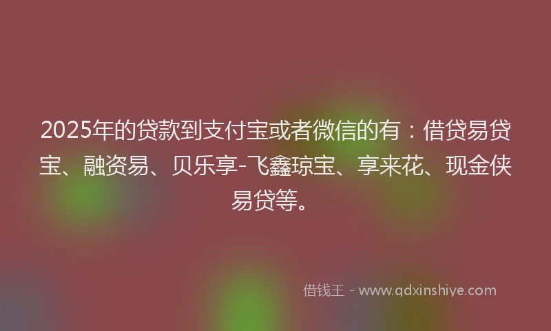 2025年的贷款到支付宝或者微信的有：借贷易贷宝、融资易、贝乐享-飞鑫琼宝、享来花、现金侠易贷等。