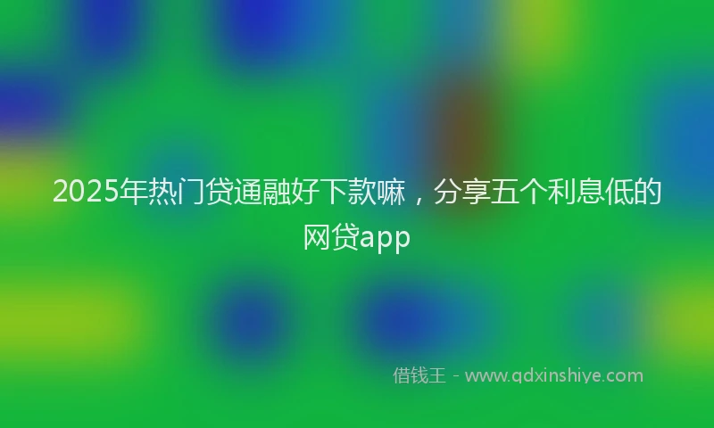 2025年热门贷通融好下款嘛，分享五个利息低的网贷app