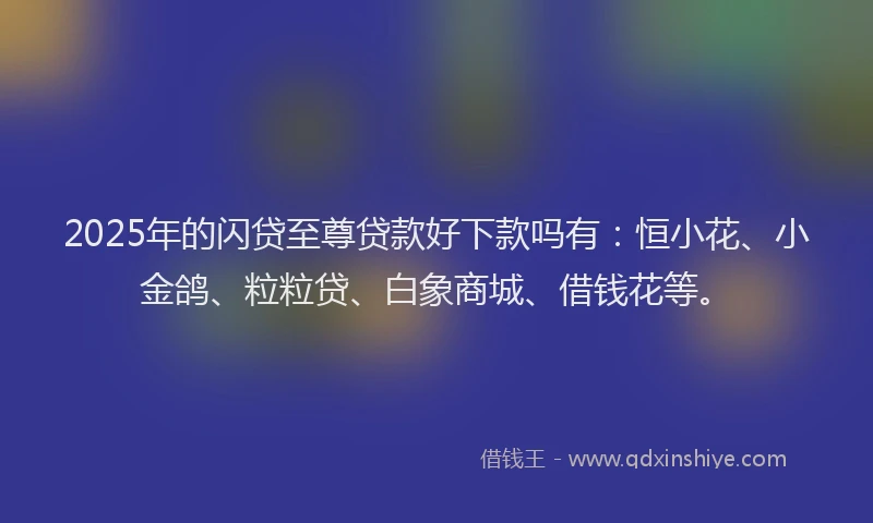 2025年的闪贷至尊贷款好下款吗有：恒小花、小金鸽、粒粒贷、白象商城、借钱花等。