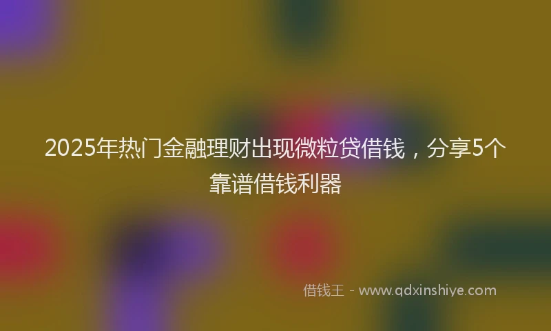 2025年热门金融理财出现微粒贷借钱，分享5个靠谱借钱利器