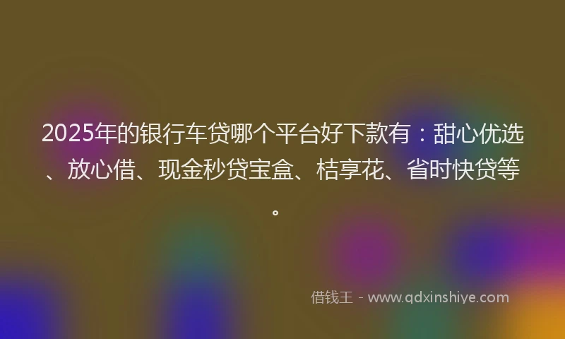 2025年的银行车贷哪个平台好下款有：甜心优选、放心借、现金秒贷宝盒、桔享花、省时快贷等。