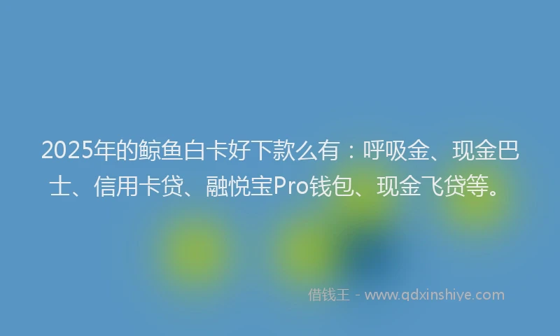 2025年的鲸鱼白卡好下款么有：呼吸金、现金巴士、信用卡贷、融悦宝Pro钱包、现金飞贷等。