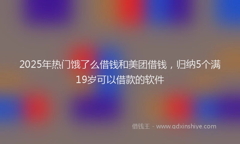 2025年热门饿了么借钱和美团借钱，归纳5个满19岁可以借款的软件