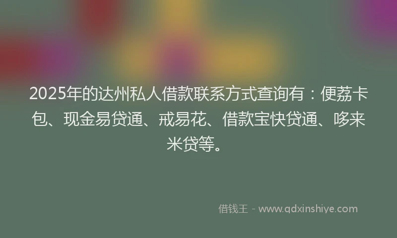 2025年的达州私人借款联系方式查询有：便荔卡包、现金易贷通、戒易花、借款宝快贷通、哆来米贷等。