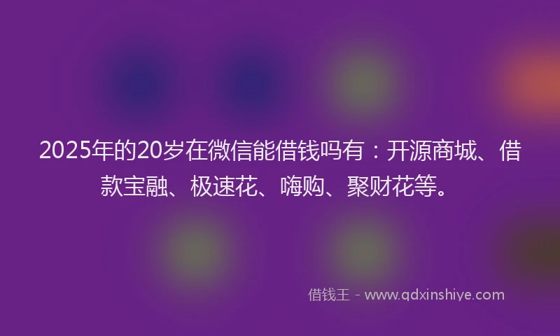 2025年的20岁在微信能借钱吗有：开源商城、借款宝融、极速花、嗨购、聚财花等。