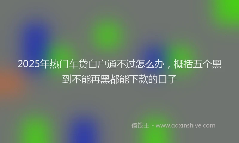 2025年热门车贷白户通不过怎么办，概括五个黑到不能再黑都能下款的口子