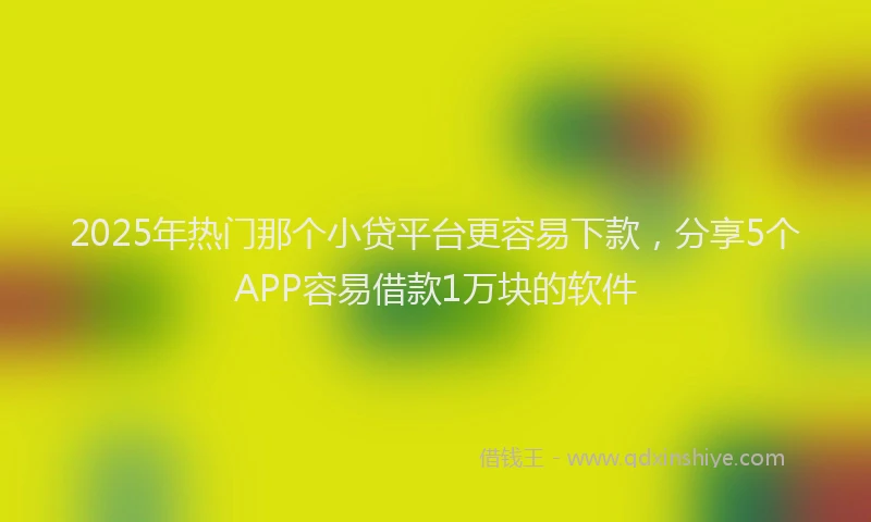 2025年热门那个小贷平台更容易下款，分享5个APP容易借款1万块的软件