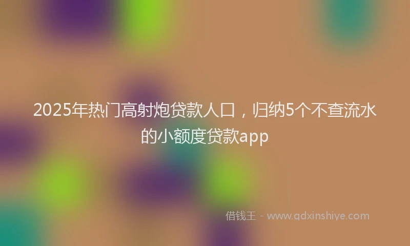 2025年热门高射炮贷款人口，归纳5个不查流水的小额度贷款app