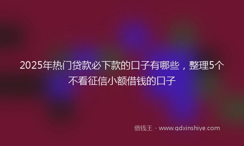 2025年热门贷款必下款的口子有哪些，整理5个不看征信小额借钱的口子