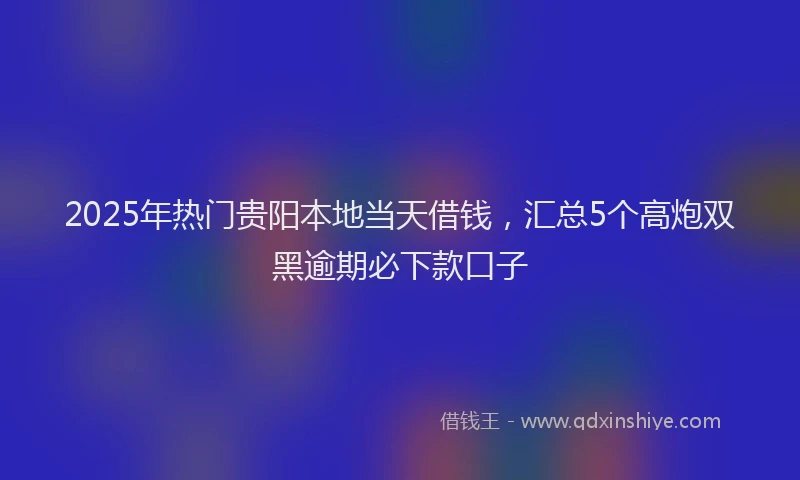 2025年热门贵阳本地当天借钱，汇总5个高炮双黑逾期必下款口子