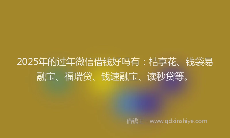 2025年的过年微信借钱好吗有：桔享花、钱袋易融宝、福瑞贷、钱速融宝、读秒贷等。