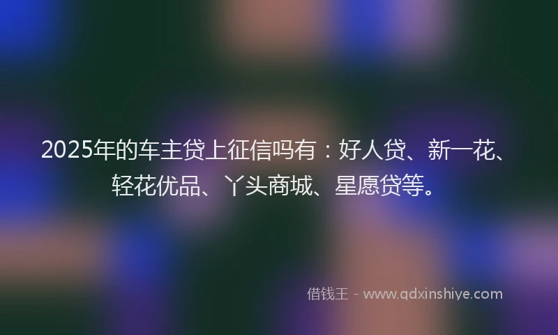 2025年的车主贷上征信吗有：好人贷、新一花、轻花优品、丫头商城、星愿贷等。